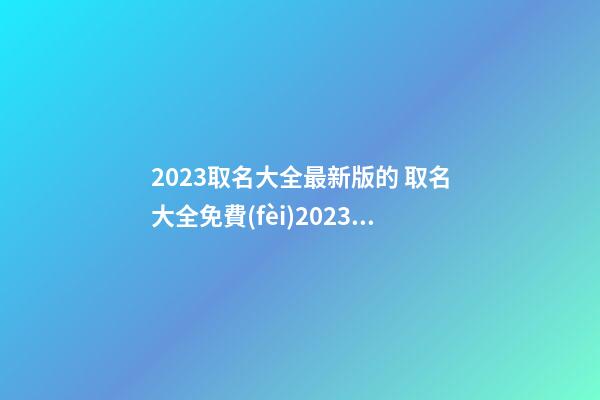 2023取名大全最新版的 取名大全免費(fèi)2023年-第1張-公司起名-玄機(jī)派